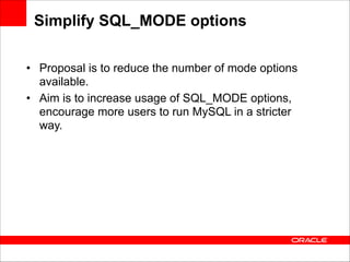 Simplify SQL_MODE options
• Proposal is to reduce the number of mode options
available.
• Aim is to increase usage of SQL_MODE options,
encourage more users to run MySQL in a stricter
way.

 