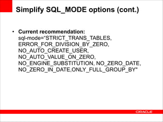 Simplify SQL_MODE options (cont.)
• Current recommendation: 
sql-mode=“STRICT_TRANS_TABLES,
ERROR_FOR_DIVISION_BY_ZERO,
NO_AUTO_CREATE_USER,
NO_AUTO_VALUE_ON_ZERO,
NO_ENGINE_SUBSTITUTION, NO_ZERO_DATE,
NO_ZERO_IN_DATE,ONLY_FULL_GROUP_BY"

 