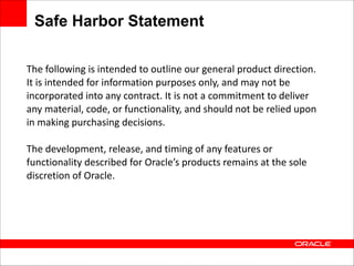 Safe Harbor Statement
The	
  following	
  is	
  intended	
  to	
  outline	
  our	
  general	
  product	
  direction.	
  
It	
  is	
  intended	
  for	
  information	
  purposes	
  only,	
  and	
  may	
  not	
  be	
  
incorporated	
  into	
  any	
  contract.	
  It	
  is	
  not	
  a	
  commitment	
  to	
  deliver	
  
any	
  material,	
  code,	
  or	
  functionality,	
  and	
  should	
  not	
  be	
  relied	
  upon	
  
in	
  making	
  purchasing	
  decisions.	
  
 

The	
  development,	
  release,	
  and	
  timing	
  of	
  any	
  features	
  or	
  
functionality	
  described	
  for	
  Oracle’s	
  products	
  remains	
  at	
  the	
  sole	
  
discretion	
  of	
  Oracle.

 
