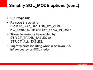 Simplify SQL_MODE options (cont.)
• 5.7 Proposal:
• Remove the options
ERROR_FOR_DIVISION_BY_ZERO,
NO_ZERO_DATE and NO_ZERO_IN_DATE.
• These behaviours be enabled by
STRICT_TRANS_TABLES or
STRICT_ALL_TABLES.
• Improve error reporting when a behaviour is
influenced by an SQL mode.

 