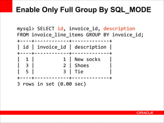 Enable Only Full Group By SQL_MODE
mysql>	
  SELECT	
  id,	
  invoice_id,	
  description	
  	
  
FROM	
  invoice_line_items	
  GROUP	
  BY	
  invoice_id;	
  
+-­‐-­‐-­‐-­‐+-­‐-­‐-­‐-­‐-­‐-­‐-­‐-­‐-­‐-­‐-­‐-­‐+-­‐-­‐-­‐-­‐-­‐-­‐-­‐-­‐-­‐-­‐-­‐-­‐-­‐+	
  
|	
  id	
  |	
  invoice_id	
  |	
  description	
  |	
  
+-­‐-­‐-­‐-­‐+-­‐-­‐-­‐-­‐-­‐-­‐-­‐-­‐-­‐-­‐-­‐-­‐+-­‐-­‐-­‐-­‐-­‐-­‐-­‐-­‐-­‐-­‐-­‐-­‐-­‐+	
  
|	
  	
  1	
  |	
  	
  	
  	
  	
  	
  	
  	
  	
  	
  1	
  |	
  New	
  socks	
  	
  	
  |	
  
|	
  	
  3	
  |	
  	
  	
  	
  	
  	
  	
  	
  	
  	
  2	
  |	
  Shoes	
  	
  	
  	
  	
  	
  	
  |	
  
|	
  	
  5	
  |	
  	
  	
  	
  	
  	
  	
  	
  	
  	
  3	
  |	
  Tie	
  	
  	
  	
  	
  	
  	
  	
  	
  |	
  
+-­‐-­‐-­‐-­‐+-­‐-­‐-­‐-­‐-­‐-­‐-­‐-­‐-­‐-­‐-­‐-­‐+-­‐-­‐-­‐-­‐-­‐-­‐-­‐-­‐-­‐-­‐-­‐-­‐-­‐+	
  
3	
  rows	
  in	
  set	
  (0.00	
  sec)

 