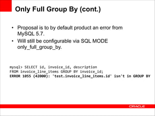 Only Full Group By (cont.)
• Proposal is to by default product an error from
MySQL 5.7.
• Will still be configurable via SQL MODE
only_full_group_by.

mysql>	
  SELECT	
  id,	
  invoice_id,	
  description	
  	
  
FROM	
  invoice_line_items	
  GROUP	
  BY	
  invoice_id;	
  
ERROR	
  1055	
  (42000):	
  'test.invoice_line_items.id'	
  isn't	
  in	
  GROUP	
  BY

 