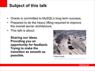 Subject of this talk
• Oracle is committed to MySQL’s long term success.
• Prepared to do the heavy lifting required to improve
the overall server architecture.
• This talk is about: 
 
Sharing our ideas. 
Providing you an  
opportunity for feedback. 
Trying to make the 
transition as smooth as 
possible. 
Photo Credit: 
http://www.flickr.com/photos/magnusvk

 