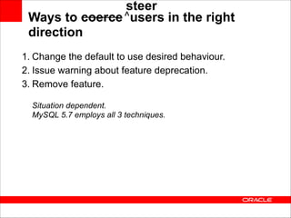 steer
______ ^
Ways to coerce users in the right
direction
1. Change the default to use desired behaviour.
2. Issue warning about feature deprecation.
3. Remove feature. 
 
Situation dependent. 
MySQL 5.7 employs all 3 techniques.

 
