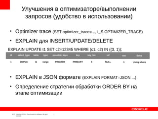 Улучшения в оптимизаторе/выполнении
                      запросов (удобство в использовании)

●
           Optimizer trace (SET optimizer_trace=..., I_S.OPTIMIZER_TRACE)
●
           EXPLAIN для INSERT/UPDATE/DELETE
EXPLAIN UPDATE t1 SET c2=12345 WHERE (c1, c2) IN ((3, 1));
 id           select_type                  table             type       possible_keys     key     key_len    ref   row      Extra

 1               SIMPLE                       t1           range          PRIMARY       PRIMARY     4       NULL    1    Using where




●
           EXPLAIN в JSON формате (EXPLAIN FORMAT=JSON ...)
●
           Определение стратегии обработки ORDER BY на
           этапе оптимизации


      10   Copyright © 2012, Oracle and/or its affiliates. All rights
           reserved.
 
