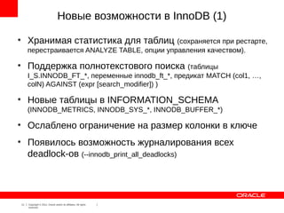 Новые возможности в InnoDB (1)
●
         Хранимая статистика для таблиц (сохраняется при рестарте,
         перестраивается ANALYZE TABLE, опции управления качеством).
●
         Поддержка полнотекстового поиска (таблицы
         I_S.INNODB_FT_*, переменные innodb_ft_*, предикат MATCH (col1, …,
         colN) AGAINST (expr [search_modifier]) )
●
         Новые таблицы в INFORMATION_SCHEMA
         (INNODB_METRICS, INNODB_SYS_*, INNODB_BUFFER_*)
●
         Ослаблено ограничение на размер колонки в ключе
●
         Появилось возможность журналирования всех
         deadlock-ов (--innodb_print_all_deadlocks)




    11   Copyright © 2012, Oracle and/or its affiliates. All rights
         reserved.
 