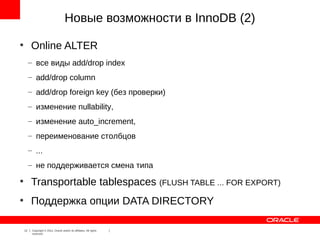Новые возможности в InnoDB (2)
●
          Online ALTER
         – все виды add/drop index
         – add/drop column
         – add/drop foreign key (без проверки)
         – изменение nullability,
         – изменение auto_increment,
         – переименование столбцов
         – ...
         – не поддерживается смена типа
●
          Transportable tablespaces (FLUSH TABLE ... FOR EXPORT)
●
          Поддержка опции DATA DIRECTORY

    12    Copyright © 2012, Oracle and/or its affiliates. All rights
          reserved.
 