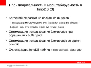 Производительность и масштабируемость в
                        InnoDB (3)

●
         Kernel mutex разбит на несколько mutexов
         – Транзакции и MVCC views: trx_sys_t::lock (rw_lock) и trx_t::mutex
         – Locking : lock_sys_t::mutex и lock_sys_t::wait_mutex
●
         Оптимизация использования блокировок при
         обращении к buffer pool
●
         Оптимизация использования блокировок во время
         commit
●
         Очистка кэша InnoDB таблиц (--table_definition_cache, LRU)



    15    Copyright © 2012, Oracle and/or its affiliates. All rights
          reserved.
 