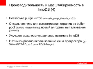Производительность и масштабируемость в
                       InnoDB (4)

●
         Несколько purge ниток (--innodb_purge_threads, <=32)
●
         Отдельная нить для выталкивания страниц из buffer
         pool (вместо master thread), новый алгоритм выталкивания
         (DimitriK)
●
         Улучшен механизм управление нитями в InnoDB
●
         Оптимизировано использование кэша процессора                 (до
         50% в OLTP-RO, до 6 раз в RO-S-Ranges)




    16   Copyright © 2012, Oracle and/or its affiliates. All rights
         reserved.
 