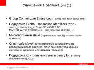 Улучшения в репликации (1)


●
         Group Commit для Binary Log (--binlog-max-flush-queue-time)
●
         Поддержка Global Transaction Identifiers (GTID =
         source_id:transaction_id, CHANGE MASTER TO ...
         MASTER_AUTO_POSITION=1, --gtid_mode=on, @@gtid_ ...)
●
         Многопоточный slave (параллелизм для БД, --slave-parallel-
         workers=N)
●
         Crash-safe slave (автоматическое восстановление
         репликации после падения, crash safe binary log, файлы
         состояния, хранение состояния в таблицах)
●
         Поддержка контрольных сумм в binary log (--binlog-
         checksum=none|crc32)


    18   Copyright © 2012, Oracle and/or its affiliates. All rights
         reserved.
 