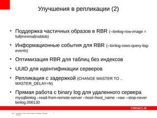Улучшения в репликации (2)


●
         Поддержка частичных образов в RBR (--binlog-row-image =
         full|minimal|noblob)
●
         Информационные события для RBR (--binlog-rows-query-log-
         events)
●
         Оптимизация RBR для таблиц без индексов
●
         UUID для идентификации серверов
●
         Репликация с задержкой (CHANGE MASTER TO ..
         MASTER_DELAY=N)
●
         Прямая работа с binary log для удаленного сервера
         mysqlbinlog –read-from-remote-server --host=host_name --raw --stop-never
         binlog.000130

    19   Copyright © 2012, Oracle and/or its affiliates. All rights
         reserved.
 