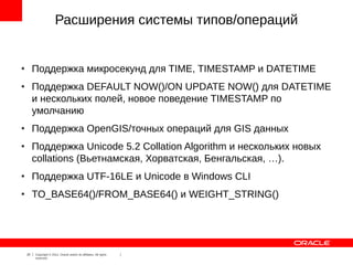 Расширения системы типов/операций


●
         Поддержка микросекунд для TIME, TIMESTAMP и DATETIME
●
         Поддержка DEFAULT NOW()/ON UPDATE NOW() для DATETIME
         и нескольких полей, новое поведение TIMESTAMP по
         умолчанию
●
         Поддержка OpenGIS/точных операций для GIS данных
●
         Поддержка Unicode 5.2 Collation Algorithm и нескольких новых
         collations (Вьетнамская, Хорватская, Бенгальская, …).
●
         Поддержка UTF-16LE и Unicode в Windows CLI
●
         TO_BASE64()/FROM_BASE64() и WEIGHT_STRING()




    20   Copyright © 2012, Oracle and/or its affiliates. All rights
         reserved.
 