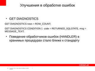 Улучшения в обработке ошибок


●
         GET DIAGNOSTICS
GET DIAGNOSTICS rows = ROW_COUNT;
GET DIAGNOSTICS CONDITION 1 code = RETURNED_SQLSTATE, msg =
MESSAGE_TEXT;
●
         Поведение обработчиков ошибок (HANDLER) в
         хранимых процедурах стало ближе к стандарту




    21   Copyright © 2012, Oracle and/or its affiliates. All rights
         reserved.
 
