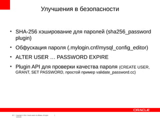 Улучшения в безопасности


●
         SHA-256 хэширование для паролей (sha256_password
         plugin)
●
         Обфускация пароля (.mylogin.cnf/mysql_config_editor)
●
         ALTER USER … PASSWORD EXPIRE
●
         Plugin API для проверки качества пароля (CREATE USER,
         GRANT, SET PASSWORD, простой пример validate_password.cc)




    22   Copyright © 2012, Oracle and/or its affiliates. All rights
         reserved.
 