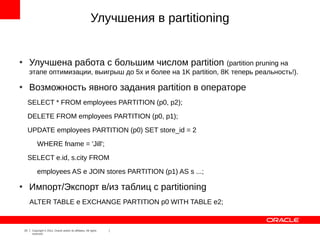 Улучшения в partitioning


●
         Улучшена работа с большим числом partition (partition pruning на
         этапе оптимизации, выигрыш до 5x и более на 1K partition, 8K теперь реальность!).

●
         Возможность явного задания partition в операторе
         SELECT * FROM employees PARTITION (p0, p2);
         DELETE FROM employees PARTITION (p0, p1);
         UPDATE employees PARTITION (p0) SET store_id = 2
              WHERE fname = 'Jill';
         SELECT e.id, s.city FROM
              employees AS e JOIN stores PARTITION (p1) AS s ...;

●
         Импорт/Экспорт в/из таблиц с partitioning
         ALTER TABLE e EXCHANGE PARTITION p0 WITH TABLE e2;


    23    Copyright © 2012, Oracle and/or its affiliates. All rights
          reserved.
 