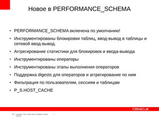 Новое в PERFORMANCE_SCHEMA


●        PERFORMANCE_SCHEMA включена по умолчанию!
●        Инструментированы блокировки таблиц, ввод-вывод в таблицы и
         сетевой ввод-вывод.
●        Аггрегирование статистики для блокировок и ввода-вывода
●        Инструментированы операторы
●        Инструментированы этапы выполнения операторов
●        Поддержка digests для операторов и аггрегирование по ним
●        Фильтрация по пользователям, сессиям и таблицам
●        P_S.HOST_CACHE




    24   Copyright © 2012, Oracle and/or its affiliates. All rights
         reserved.
 