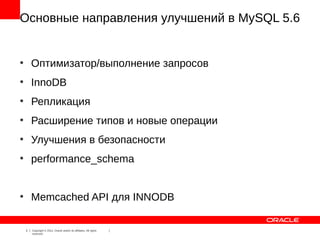 Основные направления улучшений в MySQL 5.6


●
        Оптимизатор/выполнение запросов
●
        InnoDB
●
        Репликация
●
        Расширение типов и новые операции
●
        Улучшения в безопасности
●
        performance_schema


●
        Memcached API для INNODB

    3   Copyright © 2012, Oracle and/or its affiliates. All rights
        reserved.
 