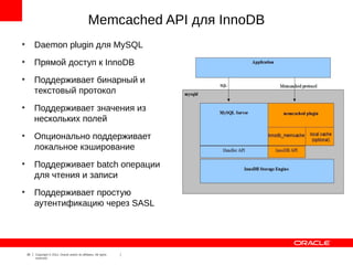 Memcached API для InnoDB
●
         Daemon plugin для MySQL
●
         Прямой доступ к InnoDB
●
         Поддерживает бинарный и
         текстовый протокол
●
         Поддерживает значения из
         нескольких полей
●
         Опционально поддерживает
         локальное кэширование
●
         Поддерживает batch операции
         для чтения и записи
●
         Поддерживает простую
         аутентификацию через SASL




    30   Copyright © 2012, Oracle and/or its affiliates. All rights
         reserved.
 