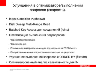 Улучшения в оптимизаторе/выполнении
                          запросов (скорость).

●
        Index Condition Pushdown
●
        Disk Sweep Multi-Range Read
●
        Batched Key Access для соединений (joins)
●
        Оптимизации выполнения подзапросов:
    – Через материализацию
    – Через semi-join
    – Отложенная материализация для подзапросов из FROM/views
    – Игнорирование клауз подзапроса не влияющих на результат
●
        Улучшение выполнения запросов с ORDER BY (filesort)
●
        Оптимизированный анализ селективности для IN

    4   Copyright © 2012, Oracle and/or its affiliates. All rights
        reserved.
 