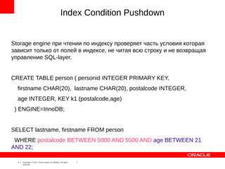 Index Condition Pushdown


Storage engine при чтении по индексу проверяет часть условия которая
зависит только от полей в индексе, не читая всю строку и не возвращая
управление SQL-layer.


CREATE TABLE person ( personid INTEGER PRIMARY KEY,
  firstname CHAR(20), lastname CHAR(20), postalcode INTEGER,
  age INTEGER, KEY k1 (postalcode,age)
 ) ENGINE=InnoDB;


SELECT lastname, firstname FROM person
 WHERE postalcode BETWEEN 5000 AND 5500 AND age BETWEEN 21
AND 22;

  5   Copyright © 2012, Oracle and/or its affiliates. All rights
      reserved.
 