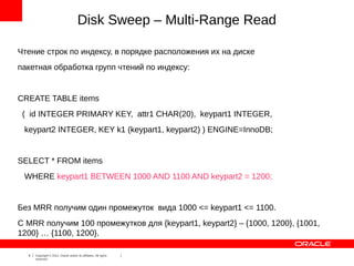 Disk Sweep – Multi-Range Read

Чтение строк по индексу, в порядке расположения их на диске
пакетная обработка групп чтений по индексу:


CREATE TABLE items
 ( id INTEGER PRIMARY KEY, attr1 CHAR(20), keypart1 INTEGER,
 keypart2 INTEGER, KEY k1 (keypart1, keypart2) ) ENGINE=InnoDB;


SELECT * FROM items
 WHERE keypart1 BETWEEN 1000 AND 1100 AND keypart2 = 1200;


Без MRR получим один промежуток вида 1000 <= keypart1 <= 1100.
C MRR получим 100 промежутков для {keypart1, keypart2} – {1000, 1200}, {1001,
1200} … {1100, 1200}.

  6   Copyright © 2012, Oracle and/or its affiliates. All rights
      reserved.
 