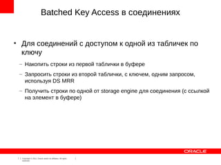 Batched Key Access в соединениях


●
        Для соединений с доступом к одной из табличек по
        ключу
        – Накопить строки из первой таблички в буфере
        – Запросить строки из второй таблички, с ключем, одним запросом,
          используя DS MRR
        – Получить строки по одной от storage engine для соединения (с ссылкой
          на элемент в буфере)




    7    Copyright © 2012, Oracle and/or its affiliates. All rights
         reserved.
 