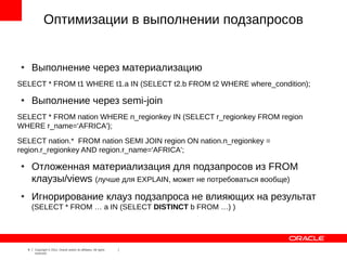 Оптимизации в выполнении подзапросов


●
        Выполнение через материализацию
SELECT * FROM t1 WHERE t1.a IN (SELECT t2.b FROM t2 WHERE where_condition);

●
        Выполнение через semi-join
SELECT * FROM nation WHERE n_regionkey IN (SELECT r_regionkey FROM region
WHERE r_name='AFRICA');
SELECT nation.* FROM nation SEMI JOIN region ON nation.n_regionkey =
region.r_regionkey AND region.r_name='AFRICA';

●
        Отложенная материализация для подзапросов из FROM
        клаузы/views (лучше для EXPLAIN, может не потребоваться вообще)
●
        Игнорирование клауз подзапроса не влияющих на результат
        (SELECT * FROM … a IN (SELECT DISTINCT b FROM …) )




    8   Copyright © 2012, Oracle and/or its affiliates. All rights
        reserved.
 