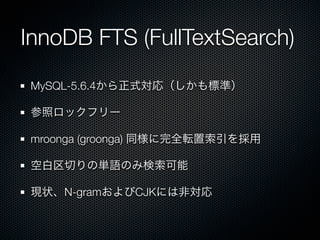 InnoDB FTS (FullTextSearch)
MySQL-5.6.4から正式対応（しかも標準）
参照ロックフリー
mroonga (groonga) 同様に完全転置索引を採用
空白区切りの単語のみ検索可能
現状、N-gramおよびCJKには非対応
 