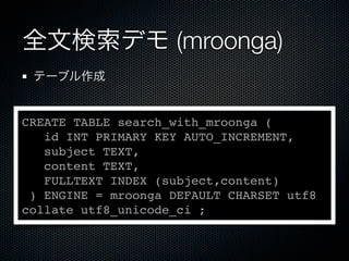 全文検索デモ (mroonga)
テーブル作成
CREATE TABLE search_with_mroonga (
id INT PRIMARY KEY AUTO_INCREMENT,
subject TEXT,
content TEXT,
FULLTEXT INDEX (subject,content)
) ENGINE = mroonga DEFAULT CHARSET utf8
collate utf8_unicode_ci ;
 