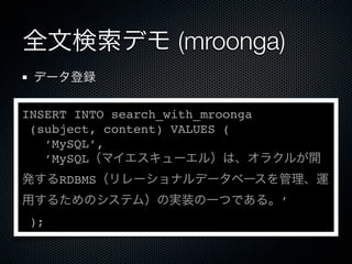 全文検索デモ (mroonga)
データ登録
INSERT INTO search_with_mroonga
(subject, content) VALUES (
‘MySQL’,
’MySQL（マイエスキューエル）は、オラクルが開
発するRDBMS（リレーショナルデータベースを管理、運
用するためのシステム）の実装の一つである。’
);
 