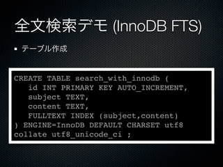 全文検索デモ (InnoDB FTS)
テーブル作成
CREATE TABLE search_with_innodb (
id INT PRIMARY KEY AUTO_INCREMENT,
subject TEXT,
content TEXT,
FULLTEXT INDEX (subject,content)
) ENGINE=InnoDB DEFAULT CHARSET utf8
collate utf8_unicode_ci ;
 