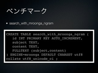 ベンチマーク
search_with_mroonga_ngram
CREATE TABLE search_with_mroonga_ngram (
id INT PRIMARY KEY AUTO_INCREMENT,
subject TEXT,
content TEXT,
FULLTEXT (subject,content)
) ENGINE=mroonga DEFAULT CHARSET utf8
collate utf8_unicode_ci ;
 
