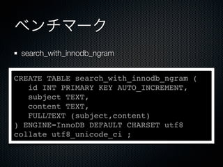 ベンチマーク
search_with_innodb_ngram
CREATE TABLE search_with_innodb_ngram (
id INT PRIMARY KEY AUTO_INCREMENT,
subject TEXT,
content TEXT,
FULLTEXT (subject,content)
) ENGINE=InnoDB DEFAULT CHARSET utf8
collate utf8_unicode_ci ;
 