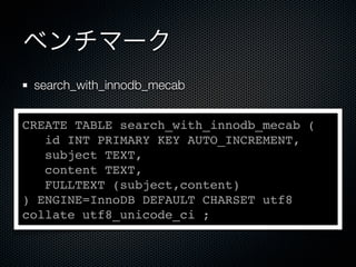 ベンチマーク
search_with_innodb_mecab
CREATE TABLE search_with_innodb_mecab (
id INT PRIMARY KEY AUTO_INCREMENT,
subject TEXT,
content TEXT,
FULLTEXT (subject,content)
) ENGINE=InnoDB DEFAULT CHARSET utf8
collate utf8_unicode_ci ;
 
