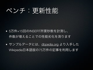 ベンチ：更新性能
5万件×15回のINSERT所要秒数を計測し、
件数が増えることでの性能劣化を測ります
サンプルデータには、dbpedia.org より入手した
Wikipedia日本語版の75万件の記事を利用します
 
