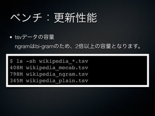 ベンチ：更新性能
tsvデータの容量
ngramはbi-gramのため、2倍以上の容量となります。
$ ls -sh wikipedia_*.tsv
408M wikipedia_mecab.tsv
798M wikipedia_ngram.tsv
345M wikipedia_plain.tsv
 