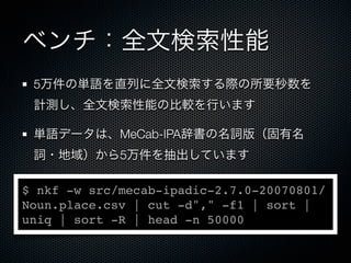 ベンチ：全文検索性能
5万件の単語を直列に全文検索する際の所要秒数を
計測し、全文検索性能の比較を行います
単語データは、MeCab-IPA辞書の名詞版（固有名
詞・地域）から5万件を抽出しています
$ nkf -w src/mecab-ipadic-2.7.0-20070801/
Noun.place.csv | cut -d"," -f1 | sort |
uniq | sort -R | head -n 50000
 