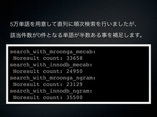 5万単語を用意して直列に順次検索を行いましたが、
該当件数が0件となる単語が半数ある事を補足します。
search_with_mroonga_mecab:
Noresult count: 33658
search_with_innodb_mecab:
Noresult count: 24950
search_with_mroonga_ngram:
Noresult count: 23129
search_with_innodb_ngram:
Noresult count: 35500
 