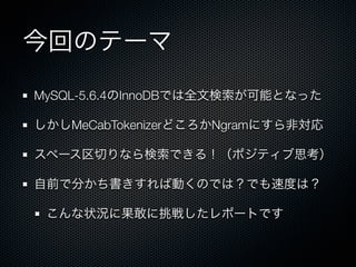 今回のテーマ
MySQL-5.6.4のInnoDBでは全文検索が可能となった
しかしMeCabTokenizerどころかNgramにすら非対応
スペース区切りなら検索できる！（ポジティブ思考）
自前で分かち書きすれば動くのでは？でも速度は？
こんな状況に果敢に挑戦したレポートです
 