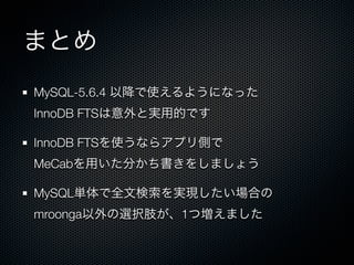 まとめ
MySQL-5.6.4 以降で使えるようになった
InnoDB FTSは意外と実用的です
InnoDB FTSを使うならアプリ側で
MeCabを用いた分かち書きをしましょう
MySQL単体で全文検索を実現したい場合の
mroonga以外の選択肢が、1つ増えました
 
