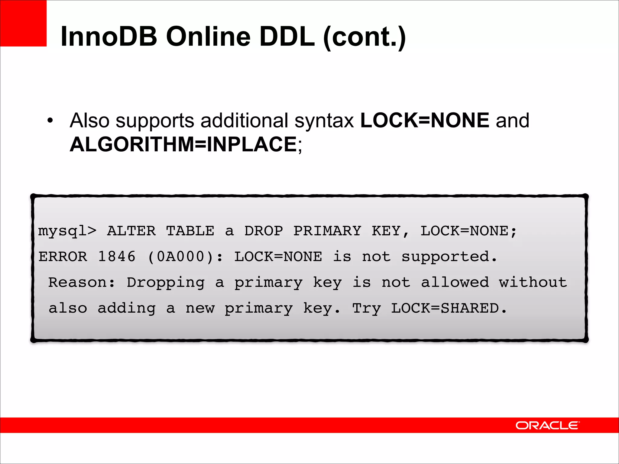InnoDB Online DDL (cont.)
• Also supports additional syntax LOCK=NONE and
ALGORITHM=INPLACE;

mysql> ALTER TABLE a DROP PRIMARY KEY, LOCK=NONE;!
ERROR 1846 (0A000): LOCK=NONE is not supported. !
Reason: Dropping a primary key is not allowed without !
also adding a new primary key. Try LOCK=SHARED.

 