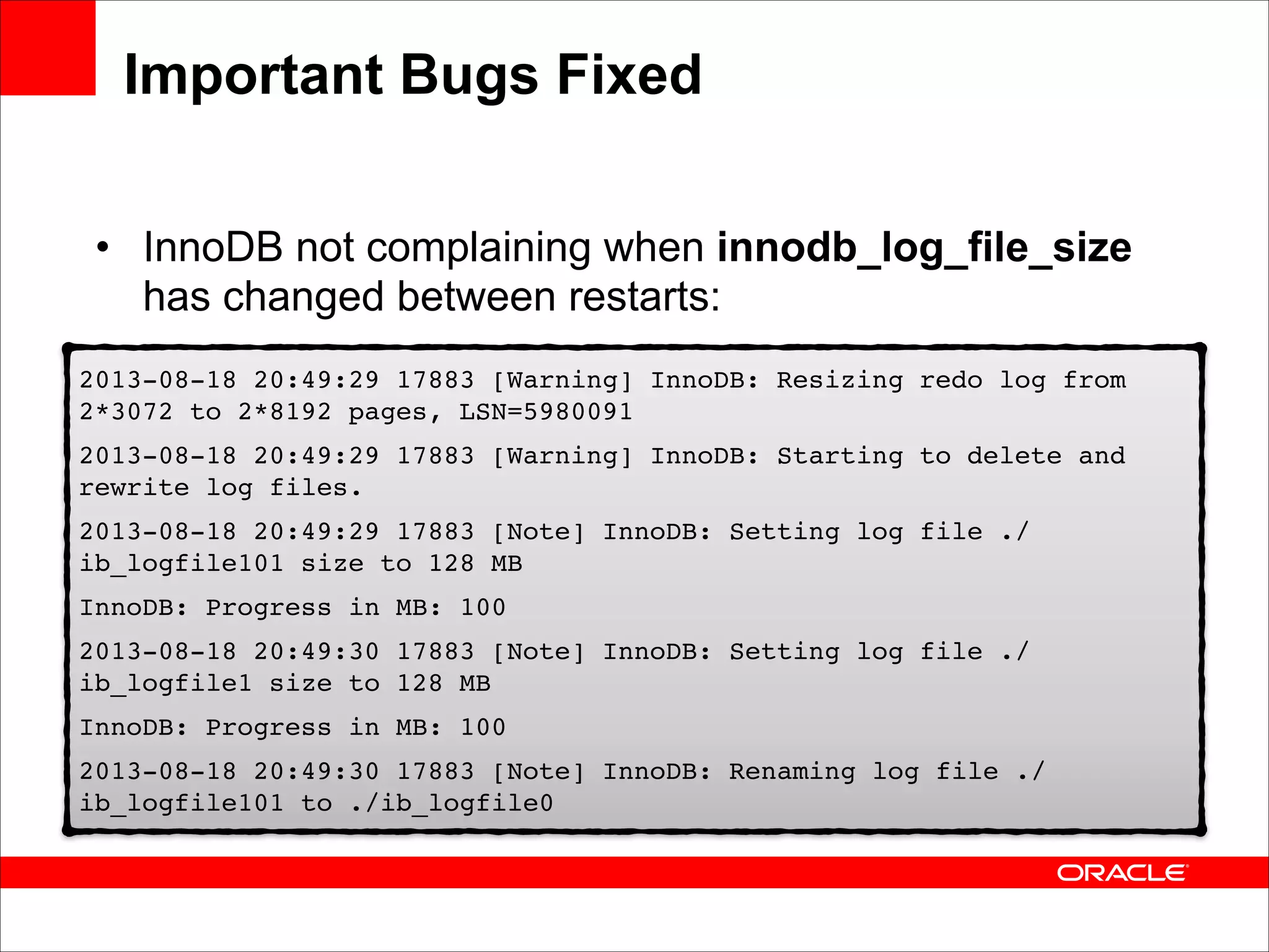 Important Bugs Fixed
• InnoDB not complaining when innodb_log_file_size
has changed between restarts:
2013-08-18 20:49:29 17883 [Warning] InnoDB: Resizing redo log from
2*3072 to 2*8192 pages, LSN=5980091!
2013-08-18 20:49:29 17883 [Warning] InnoDB: Starting to delete and
rewrite log files.!
2013-08-18 20:49:29 17883 [Note] InnoDB: Setting log file ./
ib_logfile101 size to 128 MB!
InnoDB: Progress in MB: 100!
2013-08-18 20:49:30 17883 [Note] InnoDB: Setting log file ./
ib_logfile1 size to 128 MB!
InnoDB: Progress in MB: 100!
2013-08-18 20:49:30 17883 [Note] InnoDB: Renaming log file ./
ib_logfile101 to ./ib_logfile0

 