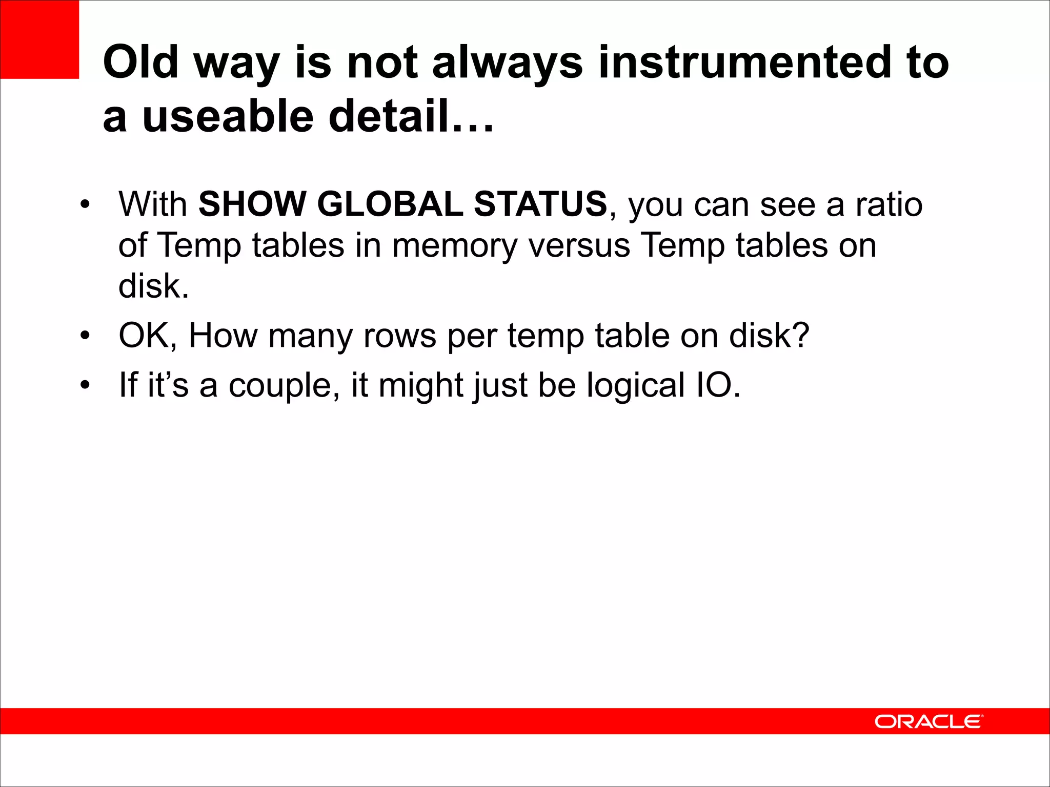Old way is not always instrumented to
a useable detail…
• With SHOW GLOBAL STATUS, you can see a ratio
of Temp tables in memory versus Temp tables on
disk.
• OK, How many rows per temp table on disk?
• If it’s a couple, it might just be logical IO.

 