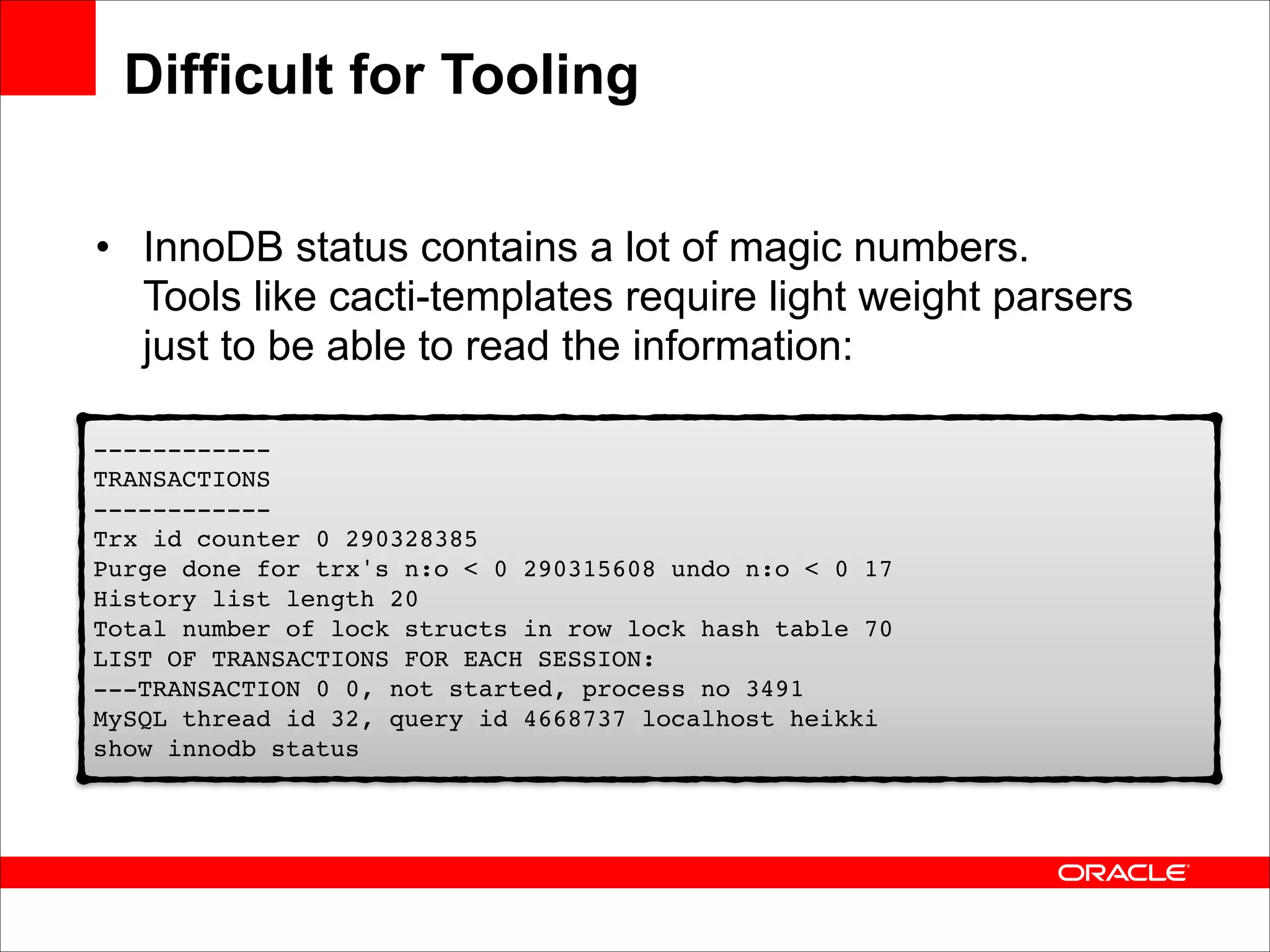 Difficult for Tooling
• InnoDB status contains a lot of magic numbers.
Tools like cacti-templates require light weight parsers
just to be able to read the information:
!
------------ 
!
TRANSACTIONS 
------------ 
Trx !id counter 0 290328385 
Purge done for trx's n:o < 0 290315608 undo n:o < 0 17 
History list length 20 
Total number of lock structs in row lock hash table 70 
LIST OF TRANSACTIONS FOR EACH SESSION: 
---TRANSACTION 0 0, not started, process no 3491 
MySQL thread id 32, query id 4668737 localhost heikki 
show innodb status!

 