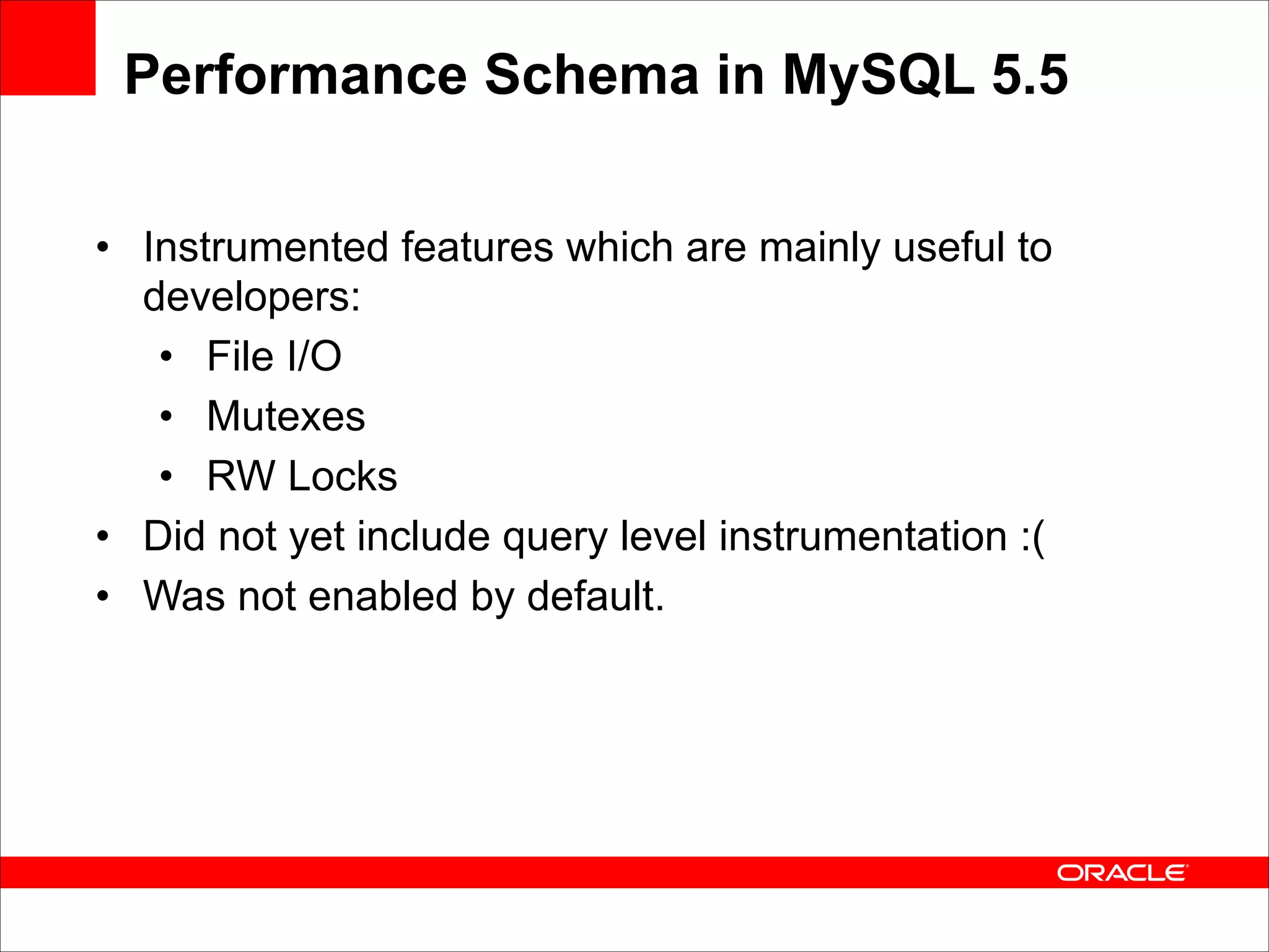 Performance Schema in MySQL 5.5
• Instrumented features which are mainly useful to
developers:
• File I/O
• Mutexes
• RW Locks
• Did not yet include query level instrumentation :(
• Was not enabled by default.

 