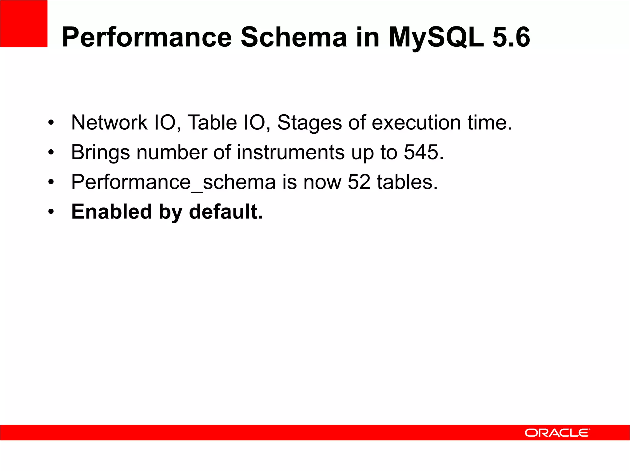 Performance Schema in MySQL 5.6
•
•
•
•

Network IO, Table IO, Stages of execution time.
Brings number of instruments up to 545.
Performance_schema is now 52 tables.
Enabled by default.

 