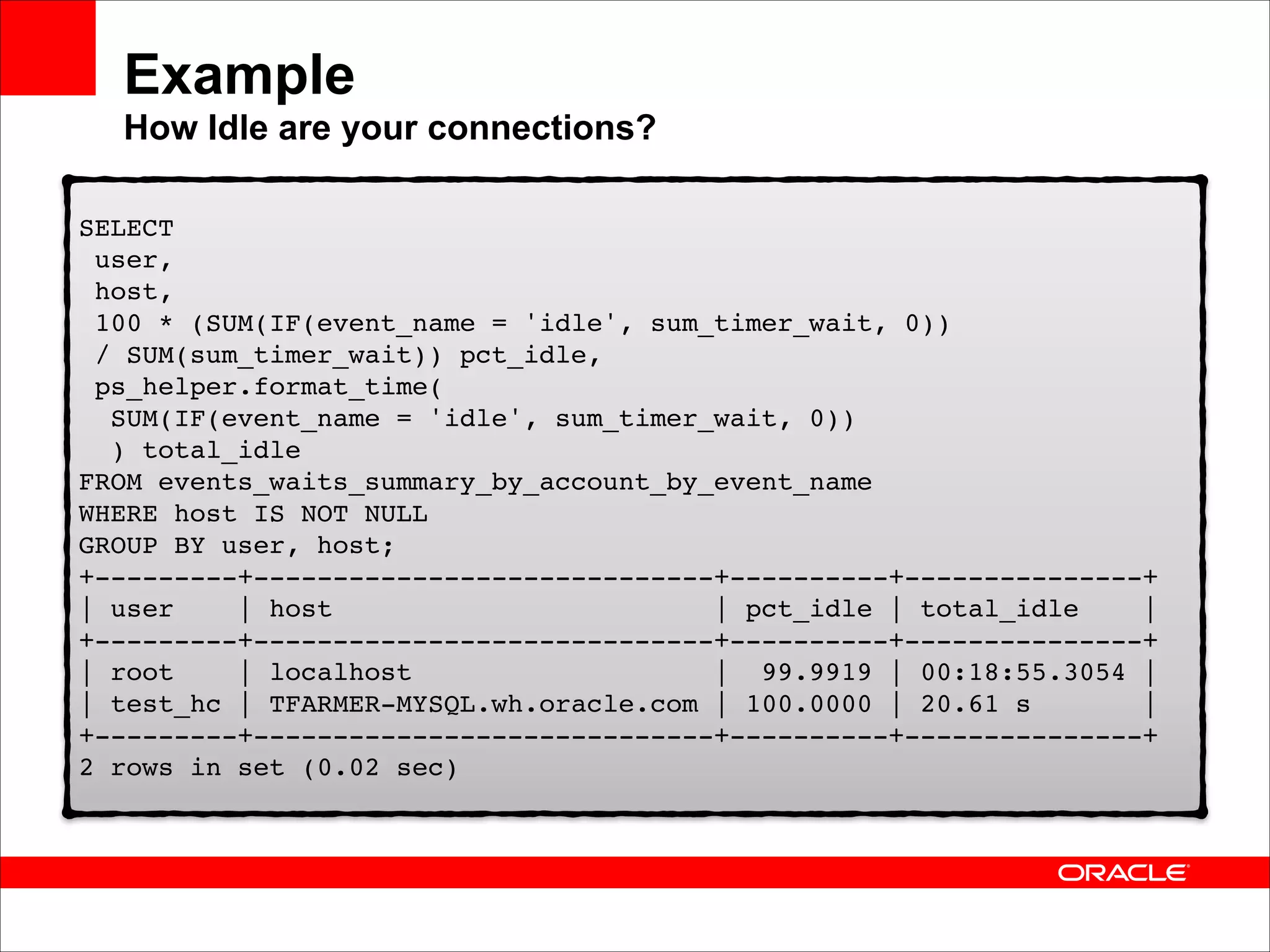 Example 
How Idle are your connections?
SELECT 
user, 
host, 
100 * (SUM(IF(event_name = 'idle', sum_timer_wait, 0)) 
/ SUM(sum_timer_wait)) pct_idle, 
ps_helper.format_time( 
SUM(IF(event_name = 'idle', sum_timer_wait, 0)) 
) total_idle 
FROM events_waits_summary_by_account_by_event_name 
WHERE host IS NOT NULL 
GROUP BY user, host; 
+---------+-----------------------------+----------+---------------+ 
| user
| host
| pct_idle | total_idle
| 
+---------+-----------------------------+----------+---------------+ 
| root
| localhost
| 99.9919 | 00:18:55.3054 | 
| test_hc | TFARMER-MYSQL.wh.oracle.com | 100.0000 | 20.61 s
| 
+---------+-----------------------------+----------+---------------+ 
2 rows in set (0.02 sec)

 