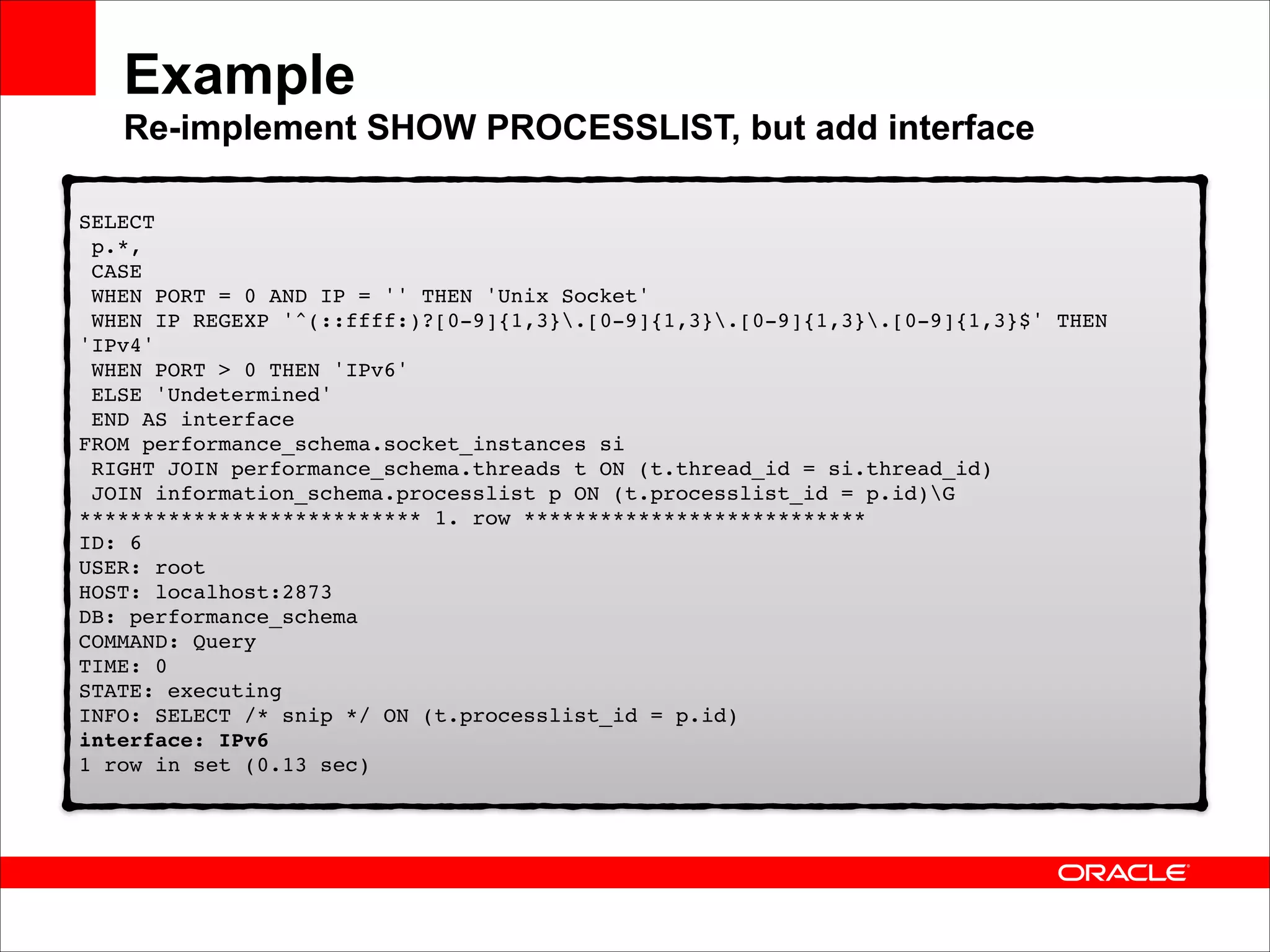 Example 
Re-implement SHOW PROCESSLIST, but add interface
SELECT 
p.*, 
CASE 
WHEN PORT = 0 AND IP = '' THEN 'Unix Socket' 
WHEN IP REGEXP '^(::ffff:)?[0-9]{1,3}.[0-9]{1,3}.[0-9]{1,3}.[0-9]{1,3}$' THEN
'IPv4' 
WHEN PORT > 0 THEN 'IPv6' 
ELSE 'Undetermined' 
END AS interface 
FROM performance_schema.socket_instances si 
RIGHT JOIN performance_schema.threads t ON (t.thread_id = si.thread_id) 
JOIN information_schema.processlist p ON (t.processlist_id = p.id)G 
*************************** 1. row *************************** 
ID: 6 
USER: root 
HOST: localhost:2873 
DB: performance_schema 
COMMAND: Query 
TIME: 0 
STATE: executing 
INFO: SELECT /* snip */ ON (t.processlist_id = p.id) 
interface: IPv6 
1 row in set (0.13 sec)

 