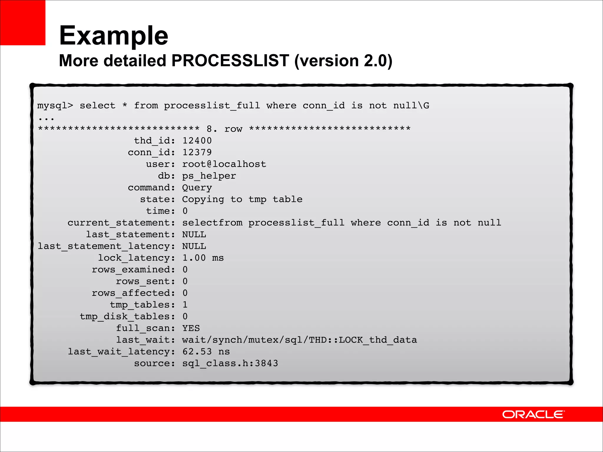 Example 
More detailed PROCESSLIST (version 2.0)
mysql> select * from processlist_full where conn_id is not nullG 
... 
*************************** 8. row *************************** 
thd_id: 12400 
conn_id: 12379 
user: root@localhost 
db: ps_helper 
command: Query 
state: Copying to tmp table 
time: 0 
current_statement: selectfrom processlist_full where conn_id is not null 
last_statement: NULL 
last_statement_latency: NULL 
lock_latency: 1.00 ms 
rows_examined: 0 
rows_sent: 0 
rows_affected: 0 
tmp_tables: 1 
tmp_disk_tables: 0 
full_scan: YES 
last_wait: wait/synch/mutex/sql/THD::LOCK_thd_data 
last_wait_latency: 62.53 ns 
source: sql_class.h:3843

 
