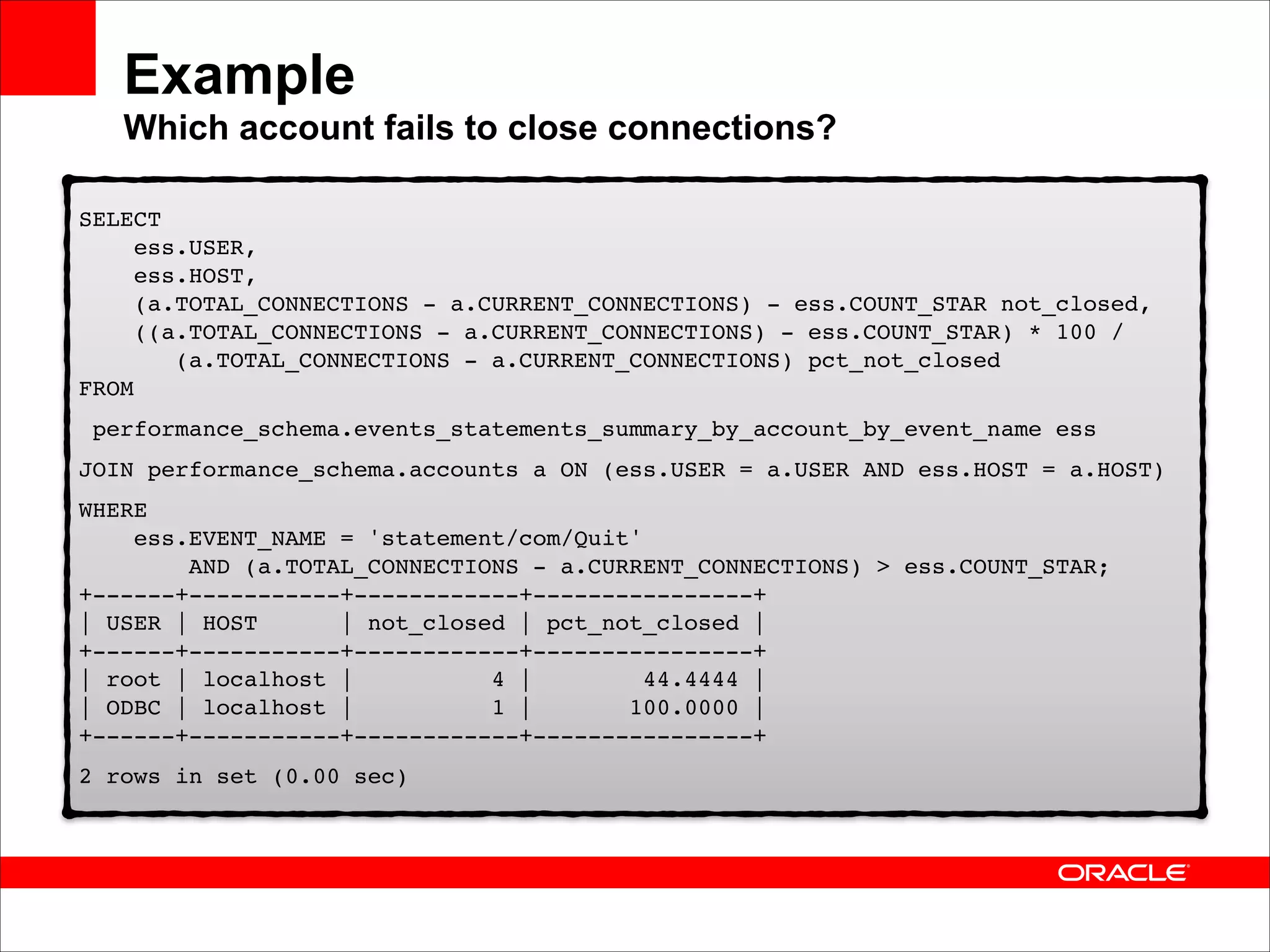 Example 
Which account fails to close connections?
SELECT  
ess.USER, 
ess.HOST, 
(a.TOTAL_CONNECTIONS - a.CURRENT_CONNECTIONS) - ess.COUNT_STAR not_closed, 
((a.TOTAL_CONNECTIONS - a.CURRENT_CONNECTIONS) - ess.COUNT_STAR) * 100 /  
(a.TOTAL_CONNECTIONS - a.CURRENT_CONNECTIONS) pct_not_closed 
FROM!
performance_schema.events_statements_summary_by_account_by_event_name ess!
JOIN performance_schema.accounts a ON (ess.USER = a.USER AND ess.HOST = a.HOST)!
WHERE 
ess.EVENT_NAME = 'statement/com/Quit' 
AND (a.TOTAL_CONNECTIONS - a.CURRENT_CONNECTIONS) > ess.COUNT_STAR; 
+------+-----------+------------+----------------+ 
| USER | HOST
| not_closed | pct_not_closed | 
+------+-----------+------------+----------------+ 
| root | localhost |
4 |
44.4444 | 
| ODBC | localhost |
1 |
100.0000 | 
+------+-----------+------------+----------------+!
2 rows in set (0.00 sec)

 